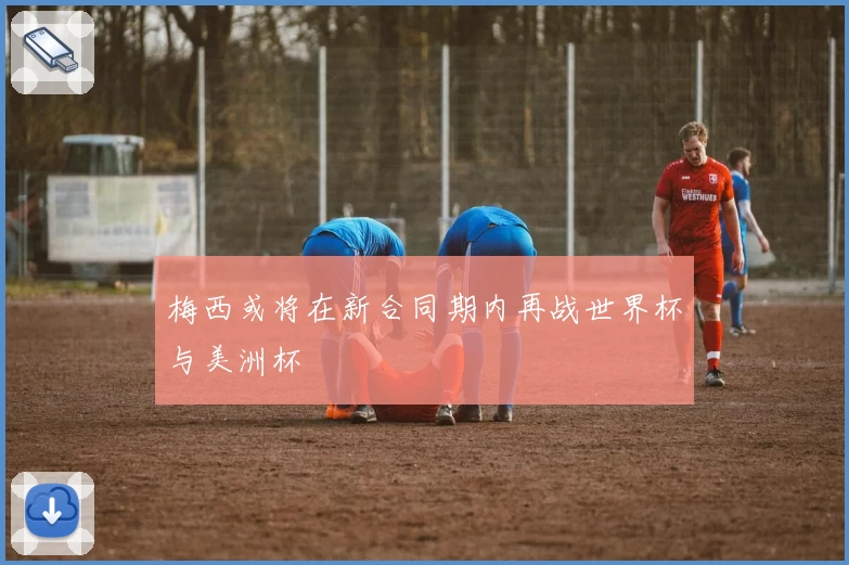 梅西或将在新合同期内再战世界杯与美洲杯