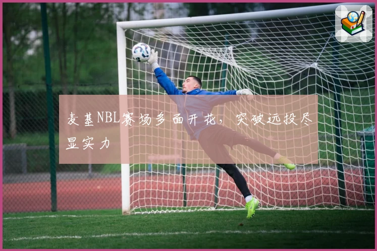 麦基NBL赛场多面开花，突破远投尽显实力