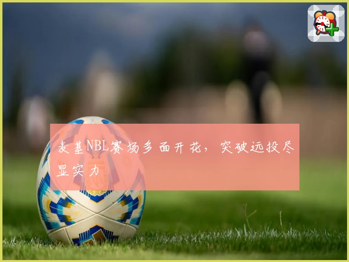 麦基NBL赛场多面开花，突破远投尽显实力