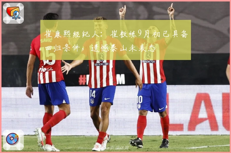崔康熙经纪人：崔教练9月初已具备回归条件，遗憾泰山未表态