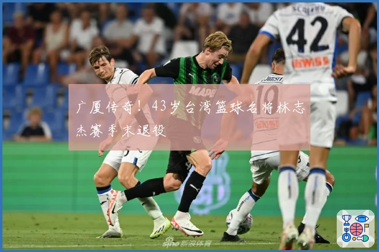 广厦传奇！43岁台湾篮球名将林志杰赛季末退役