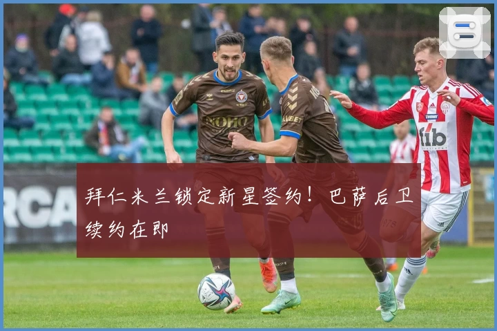 拜仁米兰锁定新星签约！巴萨后卫续约在即