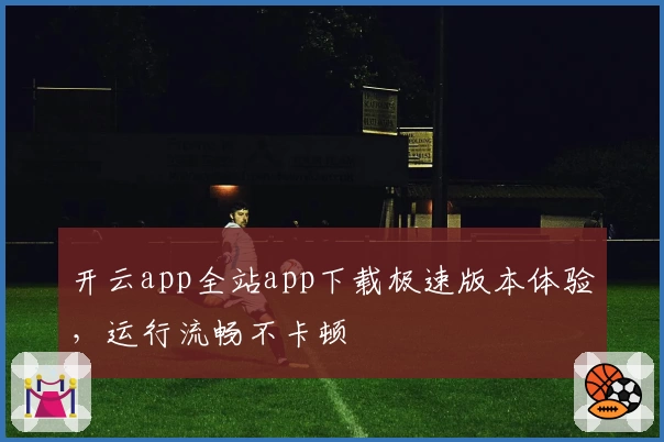 开云app全站app下载极速版本体验，运行流畅不卡顿