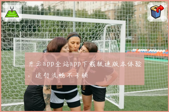 开云app全站app下载极速版本体验，运行流畅不卡顿