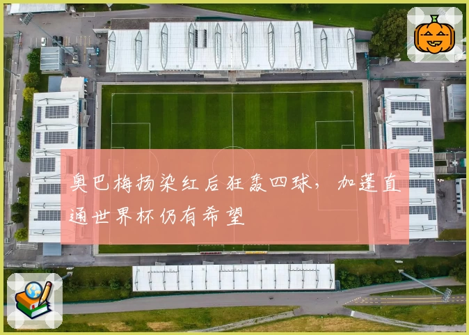 奥巴梅扬染红后狂轰四球,加蓬直通世界杯仍有希望