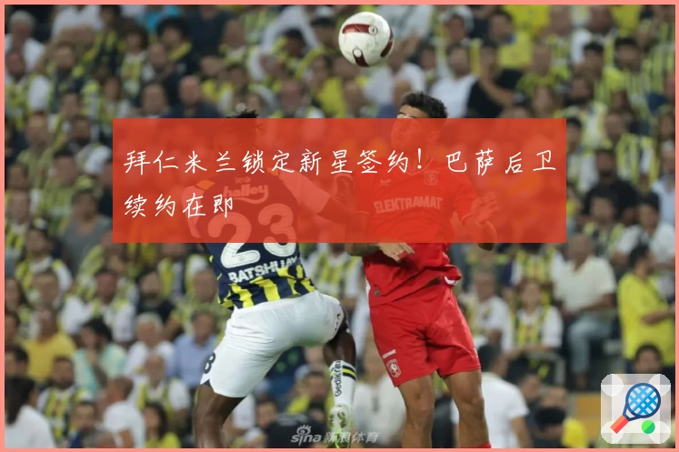 拜仁米兰锁定新星签约！巴萨后卫续约在即