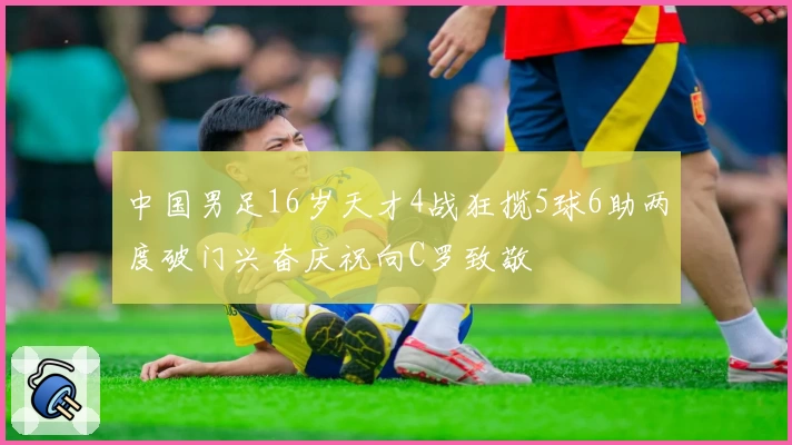 中国男足16岁天才4战狂揽5球6助两度破门兴奋庆祝向C罗致敬