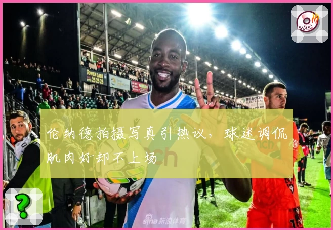 伦纳德拍摄写真引热议，球迷调侃肌肉好却不上场