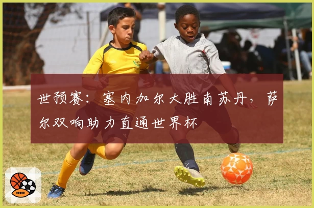 世预赛:塞内加尔大胜南苏丹,萨尔双响助力直通世界杯