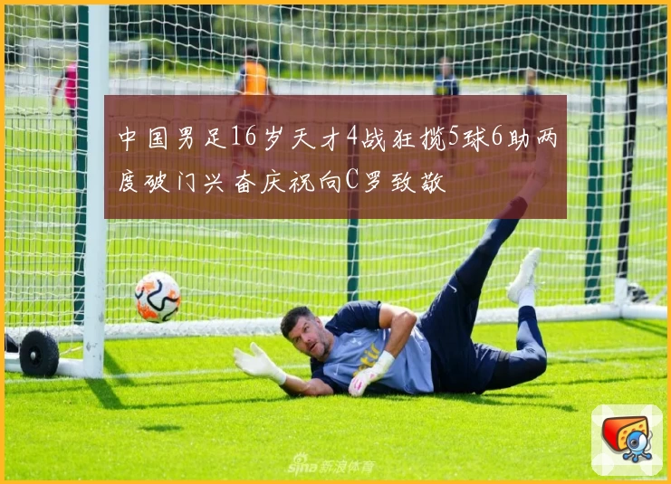 中国男足16岁天才4战狂揽5球6助两度破门兴奋庆祝向C罗致敬