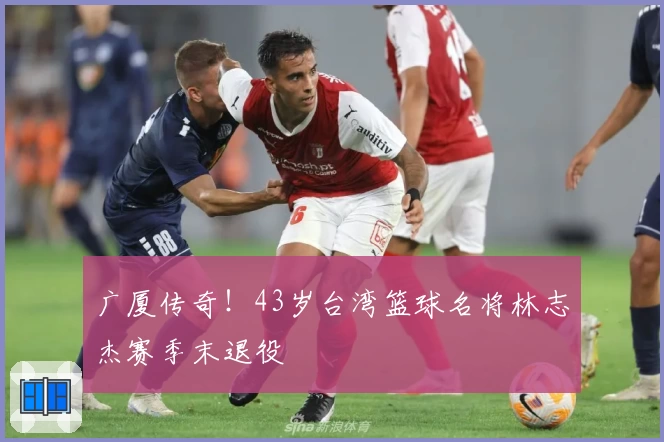 广厦传奇！43岁台湾篮球名将林志杰赛季末退役