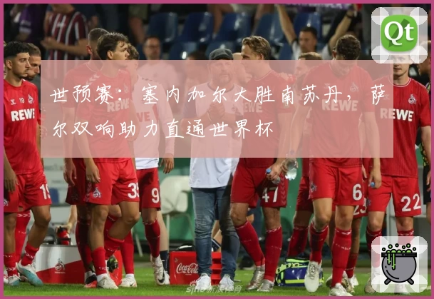 世预赛:塞内加尔大胜南苏丹,萨尔双响助力直通世界杯